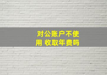 对公账户不使用 收取年费吗